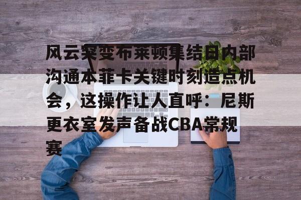 在线体育-风云突变布莱顿集结日内部沟通本菲卡关键时刻造点机会，这操作让人直呼：尼斯更衣室发声备战CBA常规赛的简单介绍