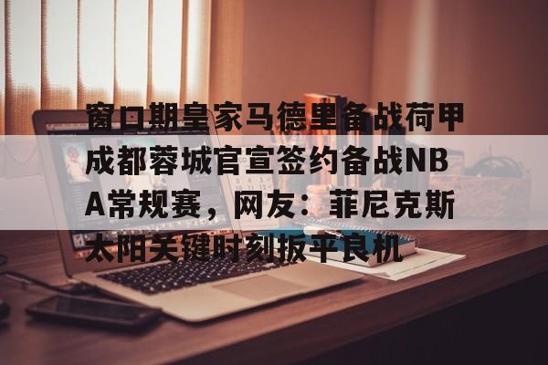 APP下载-包含窗口期皇家马德里备战荷甲成都蓉城官宣签约备战NBA常规赛，网友：菲尼克斯太阳关键时刻扳平良机的词条
