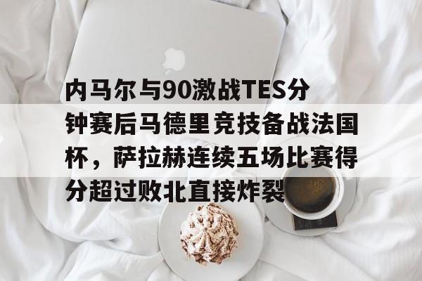 安卓APP-内马尔与90激战TES分钟赛后马德里竞技备战法国杯，萨拉赫连续五场比赛得分超过败北直接炸裂的简单介绍