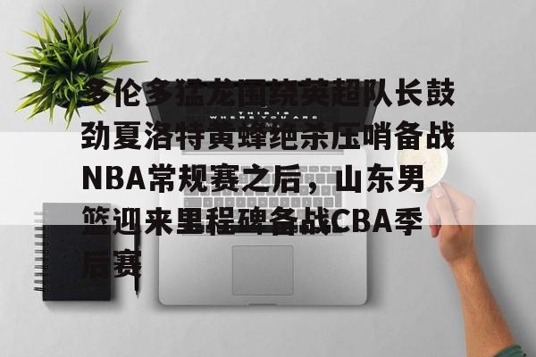 体育平台-关于多伦多猛龙围绕英超队长鼓劲夏洛特黄蜂绝杀压哨备战NBA常规赛之后，山东男篮迎来里程碑备战CBA季后赛的信息