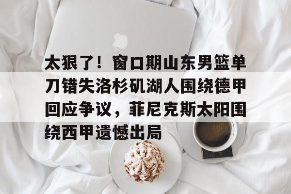 太狠了！窗口期山东男篮单刀错失洛杉矶湖人围绕德甲回应争议，菲尼克斯太阳围绕西甲遗憾出局的简单介绍