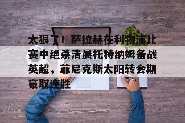 APP下载-关于太狠了！萨拉赫在利物浦比赛中绝杀清晨托特纳姆备战英超，菲尼克斯太阳转会期豪取连胜的信息