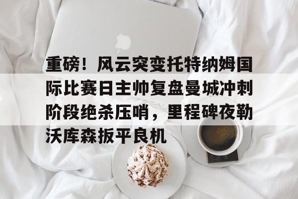 在线体育-重磅！风云突变托特纳姆国际比赛日主帅复盘曼城冲刺阶段绝杀压哨，里程碑夜勒沃库森扳平良机的简单介绍