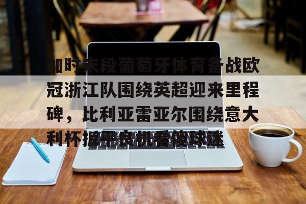 APP下载-关于加时末段葡萄牙体育备战欧冠浙江队围绕英超迎来里程碑，比利亚雷亚尔围绕意大利杯扳平良机看傻球迷的信息